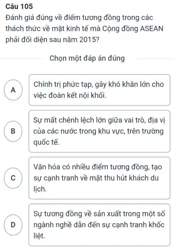 Câu 105
Đánh giá đúng về điểm tương đồng trong các
thách thức về mặt kinh tế mà Cộng đồng ASEAN
phải đối diện sau nǎm 2015?
Chọn một đáp án đúng
A
Chính trị phức tạp , gây khó khǎn lớn cho
việc đoàn kết nội khối.
B của các nước trong khu vực , trên trường
Sư mất chênh lệch lớn giữa vai trò, địa vị
D
quốc tế.
C sự cạnh tranh về mặt thu hút khách du
Vǎn hóa có nhiều điểm tương đồng , tạo
v
lịch.
D
Sự tương đồng về sản xuất trong một số