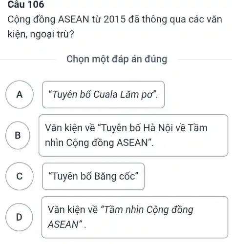 Câu 106
Cộng đồng ASEAN từ 2015 đã thông qua các vǎn
kiện, ngoại trừ?
Chọn một đáp án đúng
A "Tuyên bố Cuala Lǎm pơ". A
B )
Vǎn kiện về "Tuyên bố Hà Nội về Tầm
nhìn Cộng đồng ASE AN".
C "Tuyên bố Bǎng cốc"
D
Vǎn kiên về "Tầm nhìn Cộng đồng