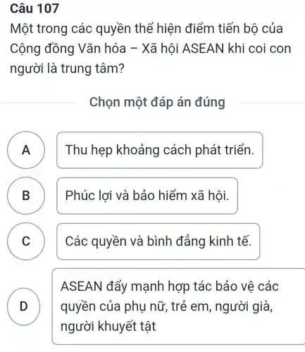 Câu 107
Một trong các quyền thể hiện điểm tiến bộ của
Cộng đồng Vǎn hóa -Xã hội ASE AN khi coi con
người là trung tâm?
Chọn một đáp án đúng
A ) Thu hẹp khoảng cách phát triển.
B ) Phúc lợi và bảo hiểm xã hội.
C v
Các quyền và bình đẳng kinh tế.
D
ASEAN đẩy mạnh hợp tác bảo vệ các
quyền của phụ nữ, trẻ em, người già,