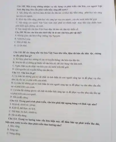 Câu 108. Mor trong những nhiệm vụ sây dựng và phát triển vǎn hóa, can người việt
Nam dap dog nhu cầu phát triển hồn vững đất nước?
A. Xiv dung nen vǎn hóa đậm dà bàn sắc dân tộc và khoi dậy tiềm nǎng, phải huy sue sang
13. Kher day tiem nǎng, phát huy sire sáng tạo của con người, của các nước trên the giol.
C. Xây dung con nguyot Việt Nam loàn diện phải trở thành một mục tiêu của chiến lược
phát triển quốc phong an ninh
D. Xily dung nen vǎn hóa Việt Nam dân tộc thiêu số.
Câu 109. Di san vǎn hòa nào dưới đây là di sản vǎn hóa phi vật thể?
A Khong gian van hòa Công chiêng Tây Nguyên
B. Vinh Hu Long.
C. Pho có Hoi An
D. Có do Hue
Câu 110. Dê xây dựng nều vǎn hóa Việt Nam tiên tiến đậm đã bàn sắc dân tộc, chúng
ta cân phal lam
A. Kế thora, phat huy những di sản và truyền thống vǎn hóa của dân tộC.
13. Xoa bo tat cả những gì thuộc về van hóa co chí xây dựng vǎn hóa mới.
C. Ngan chan sir du nhập vǎn hóa của các nước trên the gioi.
D. Gia nguyen cae truyền thống của dân tộC.
Câu III. Vǎn hòn là gì?
A. Lit toan bo những giá trị vật chất và tinh thần do con người sáng tạo ra để phục vu cho
nhu cầu tồn tại và phát triển của minh.
B. La toan bo những giá trị tinh thần do con người sáng tạo ra để phục vụ cho nhu cầu tồn
tại và phút triển của minh.
C. Li toan bo những giá trị vật chất do thần linh sàng tạo ra đồ phục vụ cho nhu cầu tồn tal
và phát triển của con nguroi.
D. That ca deu dung.
Câu 112. Trong quá trình phút triển, vǎn hóa phải đặt ngang hàng với lĩnh vực nào?
A. Kinh té, chinh tri. xa hội
B. Kinh tế, thể thao, du lịch.
C. The thao, du lịch, chính trị.
D. Tât ca đều düng.
Câu 113. Trong xu hướng toàn cầu hóa hiện nay, để đảm bào sự phát triển lâu dài,
hiệu quả, nước ta nên chọn phát triển theo hướng nào?
A. Ben vong.
B. Sang tao
C. Nang động.