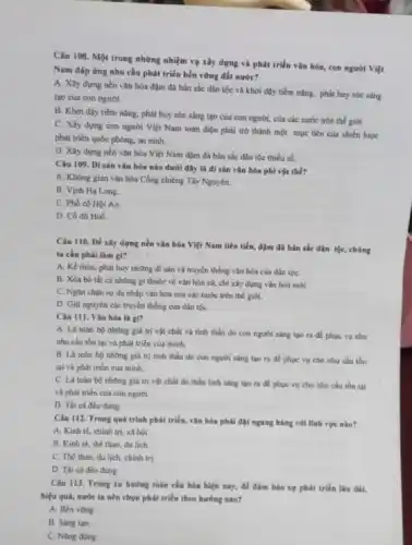 Câu 108. Một trong những nhiệm vụ xây dựng và phát triển vǎn hóa, con người Việt
Nam đáp ứng nhu cầu phát triển bền vững đất nước?
A. Xây dựng nền vận hóa đậm đã bản sắc dân tộc và khơi dậy tiềm nǎng, phát huy sức sáng
tạo của con người.
B. Khơi dậy tiềm nâng, phát huy sức sáng tạo của con người, của các nước trên thế giới.
C. Xây dựng con người Việt Nam toàn diện phải trở thành một mục tiêu của chiến lược
phát triển quốc phòng an ninh.
D. Xây dựng nền vǎn hóa Việt Nam đậm đà bản sắc dân tộc thiểu số.
Câu 109. Disản vǎn hóa nào dưới đây là di sản vǎn hóa phi vật thế?
A. Không gian vàn hóa Cồng chiêng Tây Nguyên.
B. Vịnh Hạ Long.
C. Phố có Hội An
D. Có đô Huế.
Câu 110. Để xây dựng nền vǎn hóa Việt Nam tiên tiến.đậm đà bản sắc dân tộc, chúng
ta cần phải làm gì?
A. Kể thừa, phát huy những đi sản và truyền thống vǎn hóa của dân tộC.
B. Xóa bó tất cả những gì thuộc về vǎn hóa cũ.chi xây dựng vǎn hóa mới.
C. Ngân chạn sự du nhập vǎn hóa của các nước trên thế giới.
D. Giữ nguyên các truyền thống của dân tộC.
Câu III. Vǎn hóa là gì?
A. Là toàn bo những giá trị vật chất và tinh thần do con người sáng tạo ra để phục vụ cho
nhu cầu tồn tại và phát triển của minh.
B. La toàn bo những giá trị tinh thần do con người sáng tạo ra để phục vụ cho nhu cầu tồn
tại và phát triển của minh.
C. Là toàn bo những giá trị vật chất do thần linh sáng tạo ra để phục vụ cho nhu cầu tồn tại
và phát triển của con người
D. Tất cá đều đúng.
Câu 112. Trong quá trình phát triển, vǎn hóa phải đặt ngang hàng với lĩnh vực nào?
A. Kinh tế, chinh trị. xã hội.
B. Kinh tế, thế thao, du lịch.
C. Thế thao, du lịch, chinh trị.
D. Tất cá đều đúng.
Câu 113. Trong xu hướng toàn cầu hóa hiện nay, để đàm bảo sự phát triến lâu dài,
hiệu quả, nước ta nên chọn phát triển theo hướng nào?
A. Bền vững
B. Sang tao.
C. Nǎng động.