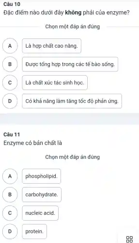 Câu 10
Đặc điểm nào dưới đây không phải của enzyme?
Chọn một đáp án đúng
A n
Là hợp chất cao nǎng.
B D
Được tổng hợp trong các tế bào sống.
C ) Là chất xúc tác sinh học.
D
Có khả nǎng làm tǎng tốc độ phản ứng.
Câu 11
Enzyme có bản chất là
Chọn một đáp án đúng
A phospholipid. n
B carbohydrate. B
C ) nucleic acid.
D ) protein.