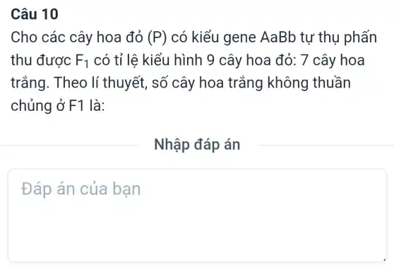 Câu 10
Cho các cây hoa đỏ (P) có kiểu gene AaBb tự thu phấn
thu được F_(1) có tỉ lê kiểu hình 9 cây hoa đỏ: 7 cây hoa
trắng. Theo lí thuyết, số cây hoa trắng không thuần
chủng ở F1 là:
Nhập đáp án
Đáp án của bạn