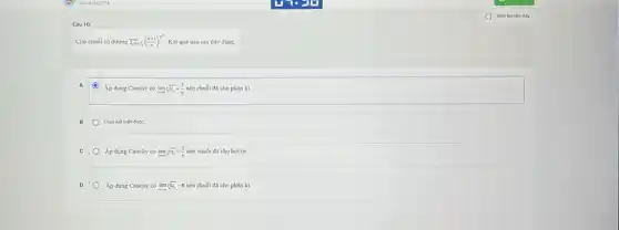 Câu 10:
Cho chuôi số dương sum _(n=1)^infty ((n+1)/(n))^n^(2) Kết quả nào sau đây đúng.
Áp dụng Cauchy có lim sqrt [n](u_(n))=(1)/(e) nên chuỗi đã cho phản kì.
Chua ket luận được.
c Áp dụng Cauchy có lim sqrt [u](u_(n))=(1)/(e) nên chuỗi đã cho hội tụ.
Áp dụng Cauchy có lim _(narrow infty )sqrt [u](u_(n))=e nên chuỗi đã cho phân kì.