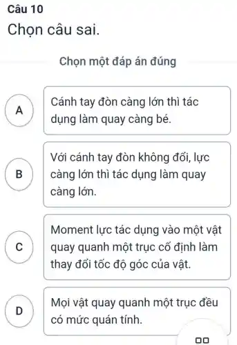 Câu 10
Chon câu sai.
Chọn một đáp án đúng
A
dụng làm quay càng bé.
Cánh tay đòn càng lớn thì tác
B
Với cánh tay đòn không đổi , lực
càng lớn thì tác dụng làm quay
càng lớn.
C v
Moment lực tác dụng vào một vật
quay quanh một trục cố định làm
thay đổi tốc đô góc của vật.
D )
Mọi vật quay quanh một trục đều