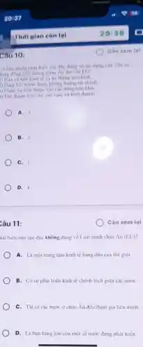 Câu 10:
D bao nhiêu phát biểu sau đây đúng ve the dung cua việc sir
lung đồng tiền chung châu Âu đối với EU?
1) Bao vệ nên kinh tế và hệ thống tài chinh.
) Giup EU tránh được khùng hoàng tài chính
1) Giam sự phụ thuộc vào các đồng tiền khác
) Tạo thuận tiện cho sàn xuất và kinh doanh
A. 3
B. 2
C. 1.
D. 4.
Câu 11:
hát biểu nào sau đây không đúng về Liên minh châu Âu (EU)
A. Là một trung tâm kinh tế hàng đầu của thế giới.
B. Có sự phát triển kinh tế chênh lệch giữa các nướC.
C. Tất cá các nước ở châu Âu đều tham gia liên minh
D. Là bạn hàng lớn của một số nước đang phát triển.
Cần xem lại