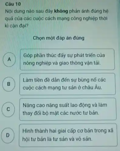 Câu 10
Nội dung nào sau đây không phản ánh đúng hệ
quả của các cuộc cách mạng công nghiệp thời
kì cân đại?
Chọn một đáp án đúng
A
nông nghiệp và giao thông vân tải.
Góp phần thúc đẩy sự phát triển của
B
Làm tiền đề dẫn đến sự bùng nổ các
D
cuộc cách mạng tư sản ở châu hat (A)
C )
Nâng cao nǎng suất lao động và làm
thay đổi bộ mặt các nước tư bản.
D )
Hình thành hai giai cấp cơ bản trong xã