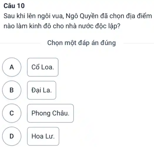 Câu 10
Sau khi lên ng ôi vua, Ngô ) Quyền đã chọn địa điểm
nào làm kinh đô cho nhà nước độc lập?
Chọn một đáp án đúng
A Cổ Lo a.
A
B
D
Đại La.
C
Phong Châu.
D
Hoa Lu