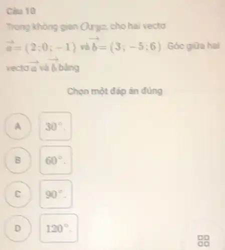 Câu 10
Trong không gian Oxyz.cho hai vectơ
overrightarrow (a)=(2;0;-1) và overrightarrow (b)=(3;-5;6) . Góc giữa hai
vecto overrightarrow (aa) và overrightarrow (b) bằng
Chọn một đáp án đúng
) 30^circ 
B 60^circ  B
C ) 90^circ 
D ) 120^circ