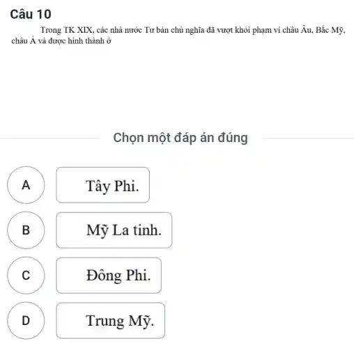 Câu 10
Trong TK XIX, các nhà nước Tư bản chủ nghĩa đã vượt khỏi phạm vi châu Âu, Bắc Mỹ,
châu A và được hình thành ở
Chọn một đáp án đúng
A A
Tây Phi.
B
Mỹ La tinh.
C
Đông Phi.
D
D
Trung Mỹ.