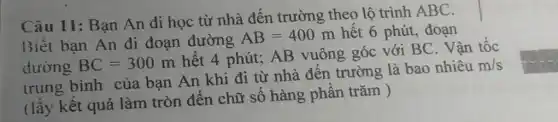 Câu 11: Bạn An đi học từ nhà đến trường theo lộ trình ABC.
Biết bạn An đi đoạn đường
AB=400m hết 6 phút, đoạn
dường BC=300m
hết 4 phút; AB vuông góc với BC. Vận tốc
trung bình của bạn An khi đi từ nhà đến trường là bao nhiêu
m/s
(lấy kết quả làm tròn đến chữ số hàng phần trǎm )