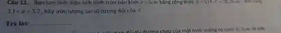 Câu 11. Bạn Lan tính diện tích hình tròn bán kính r=3cm bằng công thức S=3,14cdot 3^2=28,26cm^2 . Biết rằng
3,1lt pi lt 3,2 , hãy ước lượng sai số tương đối của S.
Trả lời: __