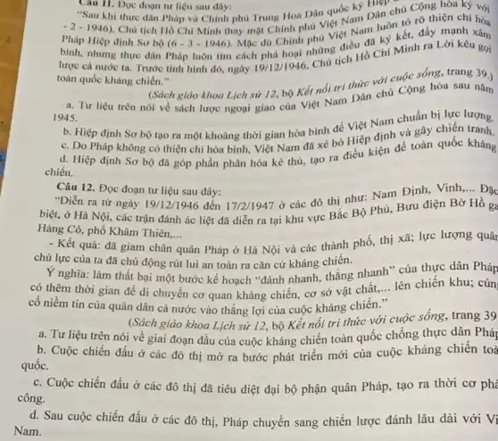 Câu 11. Đọc đoạn tư liệu sau đây: 11. Đọc đoạn tư liệu sau đây:
"Sau khi thực dân Pháp và Chính phủ Trung Hoa Dân quóc ký Hiệp chủ Cộng hòa
bình, nhưng thực dân Pháp luôn tìm cách phá hoại nhưng điều đa ký kết, đầy mạnh xâm
-2-1946)
. Chủ tịch Hồ Chí Minh thay mặt Chính phú Việt Nam Dân chủ Cộng hòa ký với
lược cả nước ta . Trước tình hình đó ngày 19/12/1946
Chu tịch Hồ Chí Minh ra Lời kêu gọi
toàn quốc kháng chiến .
(Sách giáo khoa Lịch sử 12, bộ Kết nối tri thức với cuộc sống, trang 39.)
a. Tư liệu trên nói về sách lược ngoại giao của Việt Nam Dân chủ Cộng hòa sau nǎm
1945.
b. Hiệp định Sơ bộ tạo ra một khoảng thời gian hòa bình để Việt Nam chuẩn bị lực
c. Do Pháp không có thiện chí hòa bình, Việt Nam đã xé bỏ Hiệp định và gây chiến lượng.
d. Hiệp định Sơ bộ đã góp phần phân hóa kẻ thù tạo ra điều kiện để toàn quốc kháng
chiến.
Câu 12. Đọc đoạn tư liệu sau đây:
"Diễn ra từ ngày 19/12/1946 đến 17/21947 ở các đô thị như: Nam Định, Vinh
__ Đặc
biệt, ở Hà Nội , các trận đánh ác liệt đã diễn ra tại khu vực Bắc Bộ Phủ, Bưu điện Bờ Hồ ga
Hàng Cỏ, phố Khâm Thiên.... __
- Kết quả: đã giam chân quân Pháp ở Hà Nội và các thành phố, thị xã; lực lượng quân
chủ lực của ta đã chủ động rút lui an toàn ra cǎn cứ kháng chiến.
Y nghĩa: làm thất bại một bước kế hoạch "đánh nhanh, thắng nhanh * của thực dân Pháp
có thêm thời gian để di chuyển cơ quan kháng chiến, cơ sở vật chất,
__ lên chiến khu; củn
cố niềm tin của quân dân cả nước vào thẳng lợi của cuộc kháng chiến."
(Sách giáo khoa Lịch sử 12, bộ Kết nối tri thức với cuộc sống, trang 39
a. Tư liệu trên nói về giai đoạn đầu của cuộc kháng chiến toàn quốc chống thực dân Pháp
b. Cuộc chiến đấu ở các đô thị mở ra bước phát triển mới của cuộc kháng chiến toà
quốc.
c. Cuộc chiến đấu ở các đô thị đã tiêu diệt đại bộ phận quân Pháp tạo ra thời cơ ph
công.
d. Sau cuộc chiến đấu ở các đô thị, Pháp chuyển sang chiến lược đánh lâu dài với Vi
Nam.