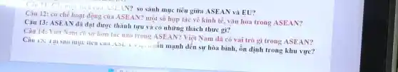 Câu 11: Các mu tiêu cua.1S E.AN? so sánh muc tiêu giữa ASEAN và EU?
Câu 12: cơ chế hoạt động của ASEAN? một số hợp tác về kinh tế.vǎn hóa trong ASEAN?
Câu 13: ASEAN dã đạt được thành tựu và có những thách thức gì?
Câu 14: Viêt Nam có sư hơn tác nào trong ASEAN?Việt Nam đã có vai trò gì trong ASEAN?
Câu 15: 1ạ1 sao mục tieu cua ASLA ) ........liấn mạnh đến sự hòa bình, ổn định trong khu vực?