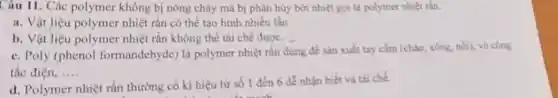 Câu 11. Các polymer không bị nóng chảy mà bị phân hủy bởi nhiệt gọi là polymer nhiệt tần.
a. Vật liệu polymer nhiệt rắn có thể tạo hình nhiều lần
b. Vật liệu polymer nhiệt rắn không thể tái chế được.
c. Poly (phenol formandchyde) là polymer nhiệt rắn dùng để sản xuất tay cầm (chào, xông nói), vô công
tắc điện, __
d. Polymer nhiệt rắn thường có kí hiệu từ số 1 đến 6 dễ nhận biết và tải chế.