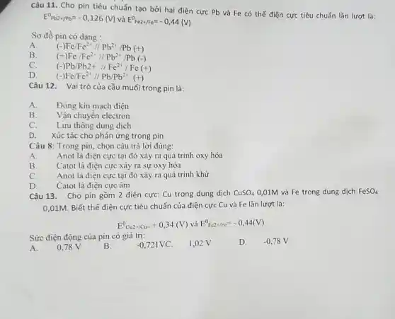 Câu 11. Cho pin tiêu chuẩn tạo bởi hai điện cực Pb và Fe có thế điện cực tiêu chuẩn lần lượt là:
E^0Pb2+/Pb=-0,126(V) và E^0Fe2+/Fe=-0,44(V)
Sơ đồ pin có dạng :
A. (-)Fe/Fe^2+//Pb^2+/Pb(+)
B.
(+)Fe/Fe^2+//Pb^2+/Pb(-)
C.
(-)Pb/Pb2+//Fc^2+/Fc(+)
D.
(-)Fe/Fe^2+//Pb/Pb^2+(+)
Câu 12. Vaitrò của cầu muối trong pin là:
A.
Đóng kín mạch điện
B.
Vận chuyển electron
C.
Lưu thông dung dịch
D. Xúc tác cho phản ứng trong pin
Câu 8: Trong pin., chọn câu trả lời đúng:
A.
Anot là điện cực tại đó xảy ra quá trình oxy hóa
B.
Catot là điện cực xảy ra sự oxy hóa
C.
Anot là điện cực tại đó xảy ra quá trình khử
D.
Catot là điện cực âm
Câu 13. Cho pin gồm 2 điện cực Cu trong dung dịch CuSO_(4) 0,01M và Fe trong dung dịch FeSO_(4)
0,01M. Biết thế điện cực tiêu chuẩn của điện cực Cu và Fe lần lượt là:
E^0Cu2+/Cu=+0,34(V) và E^0Fe2+/Fe^=-0,44(V)
Sức điện động của pin có giá trị:
0.78 V	B.	-0,721VC 1,02 V
A.
D. -0,78V