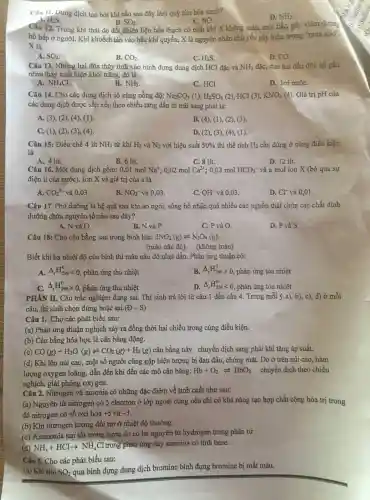 Câu 11 Dung dịch tạo bởi khí nào sau đây làm quỳ tím hóa xanh?
H_(2)S	C. NO.
D. NH_(3)
Câu 12 Trong khí thải do đốt nhiên liệu hóa thạch có chất khí X không màu mùi hắc,gây viêm đường
B. SO_(2)
hô hấp ở người. Khi khuếch tán vào bầu khí quyển, X là nguyên nhân chủ yếu gây hiện tượng "murn acid".
X là
A. SO_(2)
B. CO_(2)
C. H_(2)S
D. CO.
Câu 13 . Nhúng hai đũa thủy tinh vào bình đựng dung dịch HCl đặc và NH_(3) đặc, đưa hai đầu đũa lại gần
nhau thấy xuất hiện khói trǎng,đó là
A. NH_(4)Cl
B. NH_(3)
C. HCl
D. hơi nướC.
Câu 14 . Cho các dung dịch có cùng nồng độ: Na_(2)CO_(3)(1),H_(2)SO_(4)(2) , HCl (3), KNO_(3)(4) . Giá trị pH của
các dung dịch được sắp xếp theo chiều tǎng dần từ trái sang phài là:
A. (3), (2),(4), (1).
B. (4), (1), (2)(3)
C. (1), (2)(3), (4).
D. (2), (3), (4)(I)
Câu 15:Điều chế 4 lít NH_(3) từ khí H_(2) và N_(2) với hiệu suất 50%  thì thể tích H_(2) cần dùng ở cùng điều kiện
là
B. 6 lít.
D. 12 lít.
C. 8 lít.
Câu 16.Một dung dịch gồm:0,01 mol Na^+ ; 0,02 mol Ca^2+ ; 0,02 mol HCO_(3)^- và a mol ion X (bỏ qua sự
điện li của nước). Ion X và giá trị của a là
A. CO_(3)^2- và 0,03 .
B. NO_(3)^- và 0,03.
C. OH^- và 0,03.
D. Cl^- và 0,01.
Câu 17 . Phú dưỡng là hệ quả sau khi ao ngòi, sông hồ nhận quá nhiều các nguồn thải chứa các chất dinh
dưỡng chứa nguyên tố nào sau đây?
A. N và O.
B. N và P.
C. P và O.
D. P và S
Câu 18:Cho cân bằng sau trong bình kín: 2NO_(2)(g)leftharpoons N_(2)O_(4)(g)
(màu nâu đỏ)(không màu)
Biết khi hạ nhiệt độ của bình thì màu nâu đỏ nhạt dần. Phản ứng thuận có:
A. Delta _(r)H_(298)^0lt 0 , phản ứng thu nhiệt
B. Delta _(r)H_(298)^0gt 0 , phản ứng tỏa nhiệt
Delta _(r)H_(298)^0 , phản ứng thu nhiệt
D. Delta _(r)H_(298)^0lt 0 , phản ứng tỏa nhiệt
PHÂN II.. Câu trắc nghiệm đúng sai.. Thi sinh trả lời từ câu 1 đến câu 4 . Trong mỗi ý a), b), c), d)ở mỗi
câu, thí sinh chọn đúng hoặc sai (B-S)
Câu 1. Cho các phát biểu sau:
(a) Phản ứng thuận nghịch xảy ra đồng thời hai chiều trong cùng điều kiện.
(b) Cân bằng hóa học là cân bằng động.
(c) CO(g)+H_(2)O(g)leftharpoons CO_(2)(g)+H_(2)(g) cân bằng này chuyển dịch sang phải khi tǎng áp suất.
(d) Khi lên núi cao , một số người cũng gặp hiện tượng bị đau đầu.chóng mặt.Do ở trên núi cao.hàm
lượng oxygen loãng, dẫn đến khi đến các mô cân bằng: Hb+O_(2)leftharpoons HbO_(2) chuyển dịch theo chiều
nghịch, giải phóng oxygen.
Câu 2.Nitrogen và amonia có những đặc điểm về tính chất như sau:
(a) Nguyên từ nitrogen có 5 electron ở lớp ngoài cùng nên chỉ có khả nǎng tạo hợp chất cộng hóa trị trong
đó nitrogen có số oxi hóa +5 và -3
(b) Khi nitrogen tương đối trơ ở nhiệt độ thường.
(c)Ammonia tan tốt trong nước do có ba nguyên từ hydrogen trong phân tử
(d) NH_(3)+HClarrow NH_(4)Cl
trong phản ứng này amonoa có tính base.
Câu 3. Cho các phát biểu sau:
(a) Khi cho SO_(2)
qua bình đựng dung dịch bromine bình đựng bromine bị mất màu.