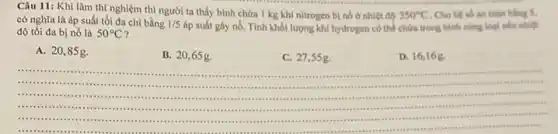 Câu 11: Khi làm thí nghiệm thì người ta thấy bình chứa 1 kg khí nitrogen b) nó ở nhiệt độ
350^circ C Cho hệ số an
có nghĩa là áp suất tối đa chỉ bằng 1/5
áp suất gây nổ.. Tính khối lượng khí hydrogen có thể chứa trong bình cùng loại nếu nhiệt
độ tối đa bị nổ là 50^circ C
A. 20,85g.
B. 20,65g.
C. 27,5 sg.
D. 16,16g.
__
.
.care