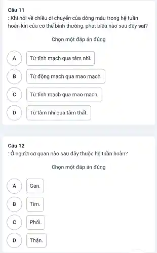 Câu 11
: Khi nói về chiều di chuyển của dòng máu trong hệ tuần
hoàn kín của cơ thể bình thường, phát biểu nào sau đây sai?
Chọn một đáp án đúng
A
Từ tĩnh mạch qua tâm nhĩ.
B )
Từ động mạch qua mao mạch.
C C
Từ tĩnh mạch qua mao mạch.
D D
Từ tâm nhĩ qua tâm thất.
Câu 12
: Ở người cơ quan nào sau đây thuộc hệ tuần hoàn?
Chọn một đáp án đúng
A Gan. A
B Tim.
C Phổi. C
D Thận. D