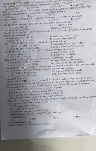 Câu 11. [KNTT - SBT]Nguyên tố X thuộc nhóm IA, còn nguyên tô Z thuộc
hoàn. Cấu hình electron lớp ngoài cùng của nguyên tử các nguyên tố X, Z lần lượt là nst ua ns
A. ns^1 và ns^2np^5
B. ns^1 và ns^2np^7
C. ns^1 và ns^2np^3	D. ns^2 và ns^2np^5
Câu 12. Các nguyên tố X, Y, Z có cấu hình electron nguyên tử lần lượt là: [He]2s^22p^5;[Ar]3d^104s^24p^5
[Ne]3s^23p^5 Dãy gồm các nguyên tố xếp theo thứ tự tǎng dần tính phi kim là
A. X,Y,Z
B. Y,Z,X.
C. X, Z,Y.
D. Y,Z,X.
Câu 13. (B.08)
: Dãy các nguyên tố sắp xếp theo chiều tǎng dần tính phi kim từ trái sang phải là:
C. P,N,O.F.
A. P, N, F, O.
B. N, P.F. O.
D. N,P, O, F.
Câu 14. [KNTT - SBT]Dãy nào sau đây được xếp theo thứ tự tǎng dần tính base?
A. K_(2)O;Al_(2)O_(3) MgO; CaO.
Al_(2)O_(3);MgO;CaO;K_(2)O
MgO;CaO;Al_(2)O_(3);K_(2)O
D. CaO; Al_(2)O_(3) K2O; MgO
Câu 15. Cho các nguyên tố và số hiệu nguyên tử: 13Al,6C, 16S, 11Na, 12Mg Chiều giảm tính base và tǎng
tính acid cùa các oxide như sau
A. Na_(2)O , MgO, CO_(2),Al_(2)O_(3),SO_(2)
B. MgO,Na_(2)O,Al_(2)O_(3),CO_(2),SO_(2)
C. Na2O, MgO, Al_(2)O_(3),CO_(2),SO_(2)
SO_(2),CO_(2),Al_(2)O_(3),MgO,Na_(2)C
Câu 16. [KNTT - SBT]Dãy nào sau đây sắp xếp thứ tự giảm dần tính base?
A. Al(OH)_(3) ; NaOH; Mg(OH)_(2);Si(OH)_(4)
C. NaOH; MgOH)_(2);Al(OH)_(3);Si(OH)_(4)
B. NaOH; Mg(OH)_(2);Si(OH)_(4);Al(OH)_(3)
NaOH; Mg(OH)_(2);Al(OH)_(3)
Si(OH)_(4)
Câu 17. Sắp xếp các hợp chất H_(2)CO_(3),H_(2)SiO_(3),HNO_(3) theo chiều giảm dần tính acid
B.
A. H_(2)SiO_(3)gt H_(2)CO_(3)gt HNO_(3)
HNO_(3)gt H_(2)SiO_(3)gt H_(2)CO_(3)
HNO_(3)gt H_(2)CO_(3)gt H_(2)SiO_(3)
D H_(2)SiO_(3)gt HNO_(3)gt H_(2)CO_(3)
Câu 18. [KNTT - SBT]Dãy nào sau đây được xếp theo thứ tự tǎng dần tính acid?
A. NaOH; Al(OH)_(3);Mg(OH)_(2);H_(2)SiO_(3)
B. H_(2)SiO_(3);Al(OH)_(3);H_(3)PO_(4);H_(2)SO_(4)
D.
Al(OH)_(3);H_(2)SiO_(3);H_(3)PO_(4);H_(2)SO_(4)
H_(2)SiO_(3);Al(OH)_(3);Mg(OH)_(2);H_(2)SO_(4)
Câu 19. [KNTT - SBT]Cation R^3+ có cấu hình electron ở phân lớp ngoài cùng là 2p^6 . Công thức oxide
ứng với hoá trị cao nhất, hydroxide tương ứng của R và tinh acid -base của chúng là
A. R_(2)O_(3),R(OH)_(3) (đều lưỡng tính).
C. RO_(2) (acidic oxide), H_(2)RO_(3)(acid)
RO_(3)(acidicoxide),H_(2)RO_(4)(acid)
D. RO(basic oxide),R(OH)_(2)(base).
Mức độ VẬN DỤNG
Câu 20. [KNTT - SBT]X, Y và Z là các nguyên tố thuộc cùng chu kì của bảng tuần hoàn . Oxide của X
tan trong nước tạo thành dung dịch làm hồng giấy quỳ tím . Oxide của Y phản ứng với nước tạo thành dung
dịch làm xanh quỳ tím. Oxide của Z phản ứng được với cả acid lẫn base Kết luận nào sau đây là đúng?
A. X là kim loại; Y là kim loại tạo oxide lưỡng tính; Z là phi kim.
B. X là phi kim; Y là kim loại tạo oxide lưỡng tính; Z là kim loại.
C. X là kim loại;Z là kim loại tạo oxide lưỡng tính;Y là phi kim.
D. X là phi kim;Z là kim loại tạo oxide lưỡng tính; Y là kim loại.
Câu 21. X, Y là hai nguyên tố thuộc nhóm A trong cùng một chu kì của bảng tuần hoàn. Oxide cao nhất
của X, Y có dạng X_(2)O và YO_(3) Cho các phát biểu sau:
(a) X, Y thuộc 2 nhóm A kế tiếp.
(b) X là kim loại, Y là phi kim. -D
(c) X_(2)O là basic oxide còn YO_(3) là acidic oxide. Đ
(d) Hydroxide cao nhất của Y có dạng Y(OH)_(6) và có tính base.
Số phát biểu đúng là
A. 1.
C. 3.
D. 4.
2. Trắc nghiệm đúng -sai
Câu 22. Nguyên tố Ca có số hiệu nguyên tử là 20.