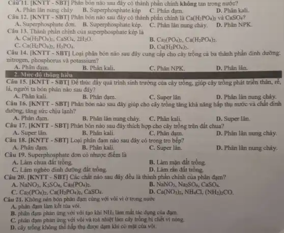 Câu 11. [KNTT - SBT]Phân bón nào sau đây có thành phần chính không tan trong nước?
A. Phân lân nung chảy
C. Phân đạm.
D. Phân kali.
B. Superphosphate kép
Câu 12. [KNTT - SBT]Phân bón nào sau đây có thành phần chính là Ca(H_(2)PO_(4))_(2) và CaSO_(4)
A. Superphosphate đơn. B . Superphosphate kép.
C. Phân lân nung chảy.
D. Phân NPK.
Câu 13. Thành phần chính của superphosphate kép là
A Ca(H_(2)PO_(4))_(2),CaSO_(4),2H_(2)O
B Ca_(3)(PO_(4))_(2),Ca(H_(2)PO_(4))_(2)
Ca(H_(2)PO_(4))_(2),H_(3)PO_(4)
D. Ca(H_(2)PO_(4))_(2)
Câu 14. [KNTT - SBT]Loại phân bón nào sau đây cung cấp cho cây trồng cả ba thành phần dinh dưỡng:
nitrogen, phosphorus và potassium?
A. Phân đạm.
B. Phân kali.
C. Phân NPK.
D. Phân lân.
2. Mức độ thông hiểu
Câu 15. [KNTT - SBT Để thúc đầy quá trình sinh trưởng của cây trồng, giúp cây trồng phát triển thân, r^2
lá, người ta bón phân nào sau đây?
A. Phân kali.
B. Phân đạm.
C. Super lân
D. Phân lân nung chảy.
Câu 16. [KNTT - SBT]Phân bón nào sau đây giúp cho cây trồng tǎng khả nǎng hấp thụ nước và chất dinh
dưỡng, tǎng sức chịu lạnh?
A. Phân đạm.
B. Phân lân nung chảy.
C. Phân kali.
D. Super lân.
Câu 17. [KNTT - SBT]Phân bón nào sau đây thích hợp cho cây trồng trên đất chua?
A. Super lân.
B. Phân kali.
C. Phân đạm.
D. Phân lân nung chảy.
Câu 18. [KNTT - SBT]Loại phân đạm nào sau đây có trong tro bếp?
A. Phân đạm.
B. Phân kali.
C. Super lân.
D. Phân lân nung chảy.
Câu 19. Superphosphate : đơn có nhược điểm là
A. Làm chua đất trông.
B. Làm mặn đất trông.
C. Làm nghèo dinh dưỡng đất trồng.
D. Làm rắn đất trồng.
Câu 20. [KNTT - SBT]Các chất nào sau đây đều là thành phân chính của phân đạm?
A NaNO_(3),K_(2)SO_(4),Ca_(3)(PO_(4))_(2)
B NaNO_(3),Na_(2)SO_(4),CaSO_(4)
C Ca_(3)(PO_(4))_(2),Ca(H_(2)PO_(4))_(2),CaSO_(4)
D Ca(NO_(3))_(2),NH_(4)Cl,(NH_(2))_(2)CO
Câu 21. Không nên bón phân đạm cùng với vôi vì ở trong nước
A. phân đạm làm kết tủa vôi.
B. phân đạm phản ứng với vôi tạo khí NH_(3) làm mất tác dụng của đạm.
C. phân đạm phản ứng với vôi và toả nhiệt làm cây trồng bị chết vì nóng.
D. cây trồng không thể hấp thụ được đạm khi có mặt của vôi.