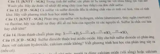 Câu 11. |KNTT - SGK] Trong tinh thể sulfur, các phân tử S_(8) tương tác với nhau bằng lực vǎn đer
Waals yếu. Hãy dự đoán về nhiệt độ nóng chảy (cao hay thấp) của đơn chất sulfur.
Câu 12. vert CD-SGKvert  Cả sulfur và sulfur dioxide đều là những chất vừa có tính oxi hoá, vừa có tính
khử. Hãy viết phương trình hoá học minh họa.
Câu 13. vert KNTT-SGKvert  Phản ứng của sulfur với hydrogen, nhôm (aluminium), thủy ngân (mercury)
và fluorine, hãy xác định sự thay đổi số oxi hóa của nguyên tử các nguyên tố. Sulfur là chất oxi hóa
hay chất khử?
Câu 14. Hoàn thành chuỗi phản ứng:
Sxrightarrow [(1)}(S)H_(2)Sxrightarrow ((2))Sxrightarrow ((3))SO_(2)xrightarrow ((4))SO_(3)
Câu 15. [CD - SGK]Sulfur dioxide thuộc loại acidic oxide. Hãy cho biết sulfur dioxide có phản ứng
được với calcium hydroxide, calcium oxide không? Viết phương trình hoá học của phản ứng xảy ra
(nếu có).