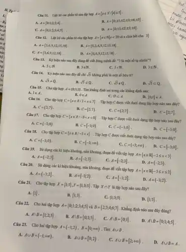 Câu 11. Liệt kê các phần tứ của tập hợp A =
B
A= 0,pm 1;pm 2;pm 3;pm 4;pm 5 
A. A= 0,1;2;3;4 
D.
A= 0;pm 1;pm 2;pm 3;pm 4 
C. A= 0,1;2;3;4;5 
Câu 12. Liệt kê các phần tứ của tập hợp
A= xin Nvert xlt 20vaxchiabif cho 3 
A. A= 3,6,9,12,15,18 
B.
A= 0,3,6,9,12,15,18 
D. A= 0,6,9,12,15,18 
C. A= 3,6,9,12,18 
Câu 13. Ký hiệu nào sau đây đúng để viết đúng mệnh đè: "3 là một số tự nhiên"?
D. 3leqslant N
A. 3subset N
B. 3in N
C. 3lt N
Câu 14. Ký hiệu nào sau đây để chi
sqrt (5) không phải là một số hữu tỉ?
D. sqrt (5)subset Q
A. sqrt (5)neq Q
B. sqrt (5)aQ
C. sqrt (5)notin Q
Câu 15. Cho tập hợp A= 0;1;2  . Tìm khẳng định sai trong các khẳng định sau:
A. 1in A
B. 0in A
C. varnothing subset A
D.  0;1 in A
Câu 16. Cho tập hợp C= xin R/2lt xleqslant 7 
- Tập hợp C được viết dưới dạng tập hợp nào sau đây?
D. C=[2;7]
A. C=(2;7)
B. C=[2;7)
C. C=(2;7]
Câu 17. Cho tập hợp C= xin R/-3lt xlt 0  . Tập hợp C được viết dưới đạng tập hợp nào sau đây?
A. C=(-3;0)
B. C=(-3;0)
C. C=(-3;0]
D. C=[-3;0]
Câu 18. Cho tập hợp C= xin R/-3lt x . Tập hợp C được viết dưới dạng tập hợp nào sau đây?
A. C=(-3;0)
B. C=[-3,+infty )
C. C=(-3,+infty )
D C=[-3;0]
Câu 19. Sứ dụng các kí hiệu khoảng nửa khoảng, đoạn để viết tập hợp A= xin Rvert -2leqslant xlt 3 
A. A=(-2;3]
B. A=[-2;3)
C. A=[-2;3]
D A=(-2;3)
Câu 20. Sứ dụng các kí hiệu khoảng.nửa khoảng, đoạn để viết tập hợp A= xin Rvert -3leqslant xleqslant 2 
A. A=(-3;2]
B A=[-3;2)
C. A=[-3;2]
D. A=(-3;2)
Câu 21. Cho tập hợp X= 1;5 ,Y= 1;3;5  . Tập Xcap Y là tập hợp nào sau đây?
A.  1 
B.  1;3 
C.  1;3;5 
D.  1;5 
Câu 22. Cho hai tập hợp A =	B= 2,3;4;6,7  . Khẳng định nào sau đây đúng? A= 0;1;2;3;4;5  và B =
A. Abackslash B= 1;2;3 
B. Acup B= 0;1;5 
C. Acup B= 0,1 
D Acup B= 0;1;4;5 
Câu 23. Cho hai tập hợp A=(-1;2), B=[0;+infty ) o) . Tìm Acup B
A. Acup B=(-1;+infty )
B. Acup B=[0;2) 2).
C. Acup B=[2;+infty ) ).
D. Acup B=A