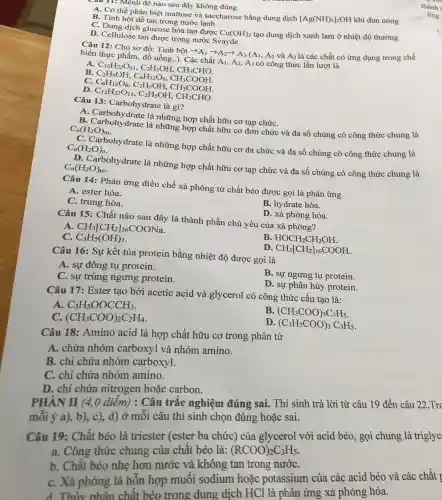 Câu 11: Mệnh đề nào sau đây không đúng
A. Có thể phân biệt maltose và saccharose bằng dung dịch
[Ag(NH)_(3)]_(2)OH khi đun nóng
B. Tinh bột dễ tan trong nước lạnh
C. Dung dịch glucose hòa tan được
Cu(OH)_(2) tạo dung dịch xanh lam ở nhiệt độ thường
D. Cellulose tan được trong nước Svayde
Câu 12: Cho sơ đồ: Tinh
bhat (a)tarrow A_(1)arrow A_(2)arrow A_(3)(A_(1),A_(2) và A_(3) là các chất có ứng dụng trong chế biến thực phẩm, đồ uống,.). Các chất AI,
A_(2) , A3 có công thức lần lượt là
A
C_(12)H_(2)O_(11),C_(2)H_(3)OH,CH_(3)CH_(3)CH C_(2)H_(5)OH,C_(6)H_(12)O_(6),CH_(3)COOH C_(6)H_(12)O_
B
D.
Câu 13: Carbohydrate là gì?
A là những hợp chất hữu cơ tạp chứC.
B. Carbohydrate la những hợp chất hữu cơ đơn chức và đa số chúng có công thức chung là
C_(n)(H_(2)O)_(m)
(}_{n)(H_(2)O)_(n) C. Carbohydrate là những hợp chất hữu cơ đa chức và đa số chúng có công thức chung là
D. Carbohydrate là những hợp chất hữu cơ tạp chức và đa số chúng có công thức chung là C_(n)(H_(2)O)_(m)
Câu 14: Phản ứng điều chế xà phòng từ chất béo được gọi là phản ứng
A. ester hóa.
C. trung hòa.
B. hydrate hóa.
D. xà phòng hóa.
Câu 15: Chất nào sau đây là thành phần chủ yếu của xà phòng?
A CH_(3)[CH_(2)]_(16)COONa
C. C_(3)H_(5)(OH)_(3)
B HOCH_(2)CH_(2)OH
Câu 16: Sự kết tủa protein bằng nhiệt độ được gọi là
D CH_(3)[CH_(2)]_(16)COOH
A. sự đông tụ protein.
C. sự trùng ngưng protein.
B. sự ngưng tụ protein.
D. sự phân hủy protein.
Câu 17: Ester tạo bởi acetic acid và glycerol có công thức cấu tạo là:
A C_(3)H_(5)OOCCH_(3)
C. (CH_(3)COO)_(2)C_(2)H_(4)
B (CH_(3)COO)_(3)C_(3)H_(5)
ID (C_(3)H_(7)COO)_(3)C_(3)H_(5)
Câu 18: Amino acid là hợp chất hữu cơ trong phân tử
A. chứa nhóm carboxyl và nhóm amino.
B. chỉ chứa nhóm carboxyl.
C. chỉ chứa nhóm amino.
D. chỉ chứa nitrogen hoặc carbon.
PHÂN II (4,0 diêm) : Câu trắc nghiệm đúng sai. Thí sinh trả lời từ câu 19 đến câu 22.Trc
mỗi ý a), b), c), d) ở môi câu thí sinh chọn đúng hoặc sai.
Câu 19: Chất béo là triester (ester ba chức)của glycerol với acid béo, gọi chung là triglyc
a. Công thức chung của chât béo là: (RCOO)_(2)C_(3)H_(5)
b. Chât béo nhẹ hơn nước và không tan trong nướC.
C. Xà phòng là hỗn hợp muối sodium hoặc potassium của các acid béo và các chất I
d. Thủy phân chất béo trong dung dịch HCl là phản ứng xà phòng hóa.