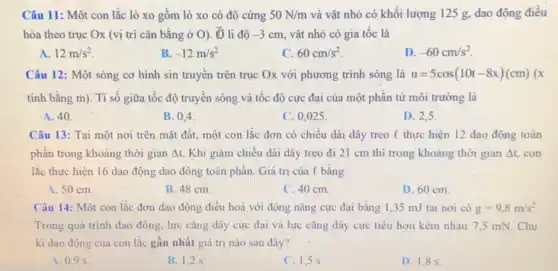 Câu 11: Một con lắc lò xo gồm lò xo có độ cứng 50N/m và vật nhỏ có khối lượng 125 g dao động điều
hòa theo trục Ox (vị trí cân bằng ở O). 5 li đô -3cm vật nhỏ có gia tốc là
A. 12m/s^2
B. -12m/s^2
C. 60cm/s^2
D -60cm/s^2
Câu 12: Một sóng cơ hình sin truyền trên trục Ox với phương trình sóng là u=5cos(10t-8x)(cm)(x
tính bằng m). Ti số giữa tốc độ truyền sóng và tốc độ cực đại của một phân tử môi trường là
A. 40
B. 0.4
C. 0,025 .
D. 2,5
Câu 13: Tại một nơi trên mặt đất một con lắc đơn có chiều dài dây treo C thực hiện 12 dao động toàn
phân trong khoảng thời gian Delta t Khi giảm chiếu dài dây treo đi 21 cm thì trong khoảng thời gian Delta t con
lắc thực hiện 16 dao động dao động toàn phần. Giá trị của l bǎng
A. 50 cm
B. 48 cm.
C. 40 cm
D. 60 cm.
Câu 14: Một con lắc đơn dao động điều hoà với động nǎng cực đại bằng 1,35 mJ tại nơi có g=9,8m/s^2
Trong quá trình dao động, lực cǎng dây cực đai và lực cǎng dây cực tiểu hơn kém nhau 7 ,5 mN. Chu
kì dao động của con lắc gần nhất giá trị nào sau đây?
A. 0.9 s
B. 1,2 s
C. 1.5 s
D. 1,85