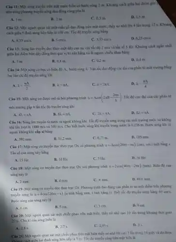 Câu 11: Một sóng truyền trên mặt nước biển có bước sóng 2 m. Khoảng cách giữa hai điểm gần )
trèn cùng phương truyền sóng đạo động cùng pha là
A. 1 m
B. 2 m
C. 0,5 m
D. 1,5 m
Câu 12: Một người quan sát một mầu gỗ dao động trên mặt nước, thấy nó nhô lên 4 lần trong 12 s. Khoảng
cách giữa 5 đinh sóng liên tiếp là 100 cm. Tốc độ truyền sóng bằng
A. 8,33cm's.
B. 5cm/s
C. 3,33cms.
D. 6,25cm/s.
Câu 13: Sóng lan truyền đọc theo một đây cao su với tốc độ 2m/s và tần số 5 Hz.Khoảng cách ngắn nhất
giữa hai điểm trên dây đồng thời qua vị trí cân bằng và đi ngược chiều nhau bằng
A. Im
B. 0,8 m
C. 0,2 m
D. 0,4 m.
Câu 14: Một sóng cơ học có biên độ A, bước sóng lambda  Vận tốc dao động cực đại của phần từ mỏi trường bằng
hai lần tốc độ truyền sóng khi
A. lambda =(pi A)/(2)
B. lambda =pi A.
C. lambda =2pi A
D. lambda =(pi A)/(4)
Câu 15: Một sóng cơ được mô tả bởi phương trình u=Acos(2pi ft-(2pi x)/(lambda )) Tốc độ cực đại của các phần từ
môi trường gắp 4 lần tốc độ truyền sóng khi
A. 4lambda =pi A.
B. 8lambda =pi A.
C. 2lambda =pi A
D. 6lambda =pi A.
Câu 16: Sóng âm truyền từ nước ra ngoài không khí. Tốc độ truyền sóng trong các môi trường nước và không
khí lần lượt là 1480m/s và 340m/s. Cho biết bước sóng khi truyền trong nước là 0,136 m.Buóc sóng khi ra
ngoài không khi xấp xi bằng
A. 592 mm.
B. 31,2 mm.
C. 0,77 m.
D. 185 mm.
Câu 17: Một sóng cơ truyền dọc theo trục Ox có phương trinh u=Acos(20pi t-pi x)(cm). với t tinh bằng
Tần số của sóng này bằng
A. 15 Hz
B. 10 Hz.
C. 5 Hz.
D. 20 Hz.
Câu 18: Một sóng cơ truyền dọc theo trục Ox với phương trinh u=2cos(40pi t-2pi x)(mm) Biên đó của
sóng này là
A. 2 mm.
B. 4 mm.
C. x mm.
D. 40pi mm
Câu 19: Một sóng cơ truyền dọc theo trục Ox. Phương trình đao động của phần từ tại một điểm trên phương
truyền sóng là u=4cos(20pi t-pi ) (u tinh bằng mm.t tinh bằng s)Biết tốc độ truyền song bing 60cm/s.
Bước sóng của sóng này là
A. 6 cm.
B. 5 cm.
C. 3 cm.
D. 9 cm.
Câu 20: Một người quan sát một chiếc phao trên mặt biển thấy nó nhô cao 10 lần trong khoang thời gian
27s. Chu kì của sóng biển là
A. 2,8 s.
B. 2,7 s
C. 2,45 s.
D. 35
Câu 21: Một người quan sát một chiếc phao trên mặt biển thấy nó nhô lên cao 7 lần trong 18 giây và đo được
khoảng cách xiữa hai đinh sóng liên tiếp là 3 m. Tốc độ truyền sóng trên mặt biên là