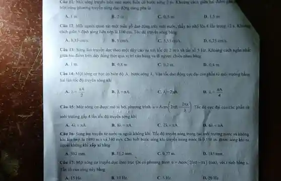 Câu 11: Một sóng truyền trên mặt nước biển có bước sóng 2 m. Khoảng cách giữa hai điểm gần t the off
trên cùng phương truyền sóng dao động cùng pha là
A. 1 m
B. 2 m.
C. 0,5 m.
D. 1,5 m.
Câu 12: Một người quan sát một mẫu gỗ dao động trên mặt nước, thấy nó nhô lên 4 lần trong 12 s. Khoảng
cách giữa 5 định sóng liên tiếp là 400 cm. Tốc độ truyền sóng bằng
A. 8,33cm/s.
B. 5cm/s
C. 3,33cm/s
D. 6,25cm/s.
Câu 13: Sóng lan truyền dọc theo một dây cao su với tốc độ 2m/s và tần số 5 Hz. Khoảng cách ngắn nhất
giữa hai điểm trên dây đồng thời qua vị trí cân bằng và đi ngược chiều nhau bằng
A. Im
B. 0,8 m
C. 0,2 m.
D. 0,4 m.
Câu 14: Một sóng cơ học có biên độ A, bước sóng 2. Vận tốc dao động cực đại của phần từ môi trường bằng
hai lần tốc độ truyền sóng khi
A. lambda =(pi A)/(2)
B. lambda =pi A
C. lambda =2pi A
D. lambda =(pi A)/(4)
Câu 15: Một sóng cơ được mô tả bởi phương trình u=Acos(2pi ft-(2pi x)/(lambda )) Tốc độ cực đại của các phần tử
môi trường gấp 4 lần tốc độ truyền sóng khi
A. 4lambda =pi A
B. 8lambda =pi A
C. 2lambda =pi A
D. 6lambda =pi A
Câu 16: Sóng âm truyền từ nước ra ngoài không khí. Tốc độ truyền sóng trong các môi trường nước và không
khí lần lượt là 1480m/s và 340m/s. Cho biết bước sóng khi truyền trong nước là 0,136 m. Bước sóng khi ra
ngoài không khí xắp xi bǎng
A. 592 mm.
B. 31,2 mm.
C. 0,77 m.
D. 185 mm.
Câu 17: Một sóng cơ truyền dọc theo trục Ox có phương trình u=Acos(20pi t-pi x)(cm) với t tính bằng s.
Tần số cùa sóng này bằng
A. 15 Hz
B. 10 Hz
C. 5 Hz
D. 20 Hz