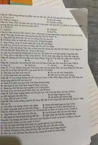 Câu 11. Một trong những tác phẩm vǎn học đặc sắc viết về Chú tịch Hồ Chí Minh là
A. Rừng xà nu.
C. Nhật ký trong tù..
B. Búp sen xanh.
D. Thuyền và Biển.
Câu 12. Nǎm 1987 tổ chức nào sau đây đã công nhận Chủ tịch Hồ Chí Minh là "Anh hùng giải
phóng dân tộc, nhà vǎn hóa hóa kiệt xuât"?
A. UNESCO:
C. ASEAN.
B. UNICEF.
D. NAFTA.
Câu 13. Mục đích của Bộ chính trị Ban chấp hành Trung ương Đảng Cộng sản Việt Nam khi phát
động "Học tập và làm theo tấm gương đạo đức Hồ Chí Minh" là
A. tǎng khối đại đoàn kết với các lực lượng tiến bộ dân chú.
B. thể được hiện sự đoàn kết với các nước xã hội chủ nghĩa.
C. tǎng cường, cùng cố quyền lãnh đạo tuyệt đối của Đảng.
D. phát huy giá trị to lớn của tư tưởng, đạo đức Hồ Chí Minh.
Câu 14. Cuộc vận động "Học tập và làm theo tấm gương đạo đức Hồ Chí Minh ' có tác dụng như
thế nào đến đời sống chính trị - xã hội Việt Nam?
A. Lan tỏa và mang lại những giá trị tích cựC. B. Giảm bớt tỷ lệ thất nghiệp trong nhân dân.
C. Thay đồi cơ cấu dân cư theo vùng kinh tế. D. Ôn định cuộc sống cho nhân dân vùng cao.
Câu 15. Đường lối Đổi mới đất nước được Đảng Cộng sản Việt Nam đề ra đầu tiên ở Đại hội
A. IV.
B. IX.
C. VI.
D. XI.
Câu 16. Trọng tâm của đường lối Đổi mới mà Đảng Cộng sản Việt Nam đề ra nǎm 1986 là
A. kinh tế.
B. chính trị.
C. vǎn hóa.
D. tư tướng.
Câu 17. Vì sao Đảng Cộng sản Việt Nam phải tiếp tục hoàn thiện, bổ sung đường lối Đổi mới
được đề ra từ Đại hội đại biểu toàn quốc lần thứ VI (1986)?
A. Phù hợp với tình hình thực tế.
C. Điểm xuất phát còn quá thấp.
B. Do yêu cầu của Trung QuốC.
D. Đảm bảo an ninh quốc phòng.
Câu 18. Vì sao trong đường lối Đổi mới giai đoạn (1986 -1995) Đảng Cộng sản Việt Nam xác
định trọng tâm là đổi mới kinh tế?
A. Kinh tế là lĩnh vực duy nhất Việt Nam khủng hoảng.
B. Nền kinh tế của Việt Nam đang bị Pháp vượt qua.
C. Đang học hỏi bài học kinh nghiệm của Trung QuốC.
D. Kinh tê tự chủ mới quyết định được các vấn đề kháC.
Câu 19. Một trong những thành tựu mà giáo dục Việt Nam đạt được vào nǎm 2010 là
A. phổ cập giáo dục tiểu họC.
B. phổ cập trung học cơ sở.
D. đạt nhiều giải Noben nhất.
C. đứng đầu thế giới về Vǎn.
Câu 20. Một trong những nguyên tắc hàng đầu đặt ra cho công cuộc Đổi mới đất nước từ 1986
đến nay là
A. kiên định con đường xã hội chủ nghĩa.
B. không tiến hành mua các loại vũ khí.
D. gia nhập các tổ chức liên kết kinh tế.
C. tránh xung đột quân sự trên biển Đông.
Câu 21. Điểm chung của Chủ tịch Hồ Chí Minh khi so sánh với Jeanne d'Arc, Gandhi là
A. cống hiến trọn đời mình cho dân tộC.
B. chủ tịch nước đầu tiên sau cách mạng.
D. danh nhân vǎn hóa lớn của nhân loại.
C. đấu tranh ôn hòa để giải phóng dân tộC.
Câu 22. Con đường tìm chân lí cứu nước của Nguyễn Ái Quốc có gì mới và khác so với con
đường truyền thống của lớp người đi trước?
A. Gửi yêu sách đòi Pháp thừa nhận các quyền dân tộc của Việt Nam.
B. Tiếp thu nền vǎn minh phương Tây để giúp đất nước đến phú cường.
C. Hướng về phương Tây khảo sát thực tiễn,tìm hiểu cách mạng thế giới.
D. Nhờ các nước phương Tây đào tạo lực lượng để chuẩn bị chống Pháp.