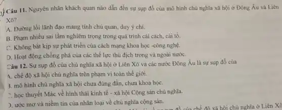 Câu 11. Nguyên nhân khách quan nào dẫn đến sự sụp đồ của mô hình chủ nghĩa xã hội ở Đông Âu và Liên
Xô?
A. Đường lối lãnh đạo mang tính chủ quan, duy ý chí.
B. Phạm nhiều sai làm nghiêm trọng trong quá trình cải cách , cải tô.
C. Không bắt kịp sự phát triển của cách mạng khoa học -công nghệ.
D. Hoạt động chông phá của các thể lực thù địch trong và ngoài nướC.
Câu 12. Sự sụp đồ của chủ nghĩa xã hội ở Liên Xô và các nước Đông Âu là sự sụp đồ của
4. chế độ xã hội chủ nghĩa trên phạm vi toàn thế giới.
3. mô hình chủ nghĩa xã hội chưa đúng đắn, chưa khoa họC.
7. học thuyết Mác về hình thái kinh tế - xã hội Cộng sản chủ nghĩa.
). ước mơ và niềm tin của nhân loại về chủ nghĩa cộng sản.