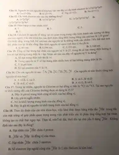 Câu 11. Nguyên tử của nguyên tố hóa học nào sau đây có cấu hình electron là
1s^22s^22p^63s^2
Ca(Z=20)
B. K(Z=19)
C. Mg(Z=12)
D. Na(Z=11)
Câu 12. Cấu hình electron nào sau đây không đúng?
C. 1s^22s^22p^63s^23p^5 D.
A. 1s^22s^22p^5
B. 1s^22s^22p^63s^2
1s^22s^22p^63s^23p^34s^2
Câu 13. Phân lớp p có bao nhiêu AO?
C. 5.
A. 1.
B. 3.
D. 7.
Câu 14. Calcium là nguyên tố đóng vai trò quan trọng trong việc hình thành nên xương và rǎng
của con người. Các nhà khoa học xác định được rằng khối lượng riêng của calcium là
1,55g/cm^3
Giả thiết rằng, trong tinh thể calcium các nguyên tử là những hình cầu chiếm
74%  thể tích tinh
thể, phần còn lại là khe rỗng. Bán kính nguyên tử canxi tính theo lí thuyết là
A. 0,185 nm.
B. 0,196 nm.
C. 0,155 nm.
D. 0,168 nm.
Câu 15. Tổng số hạt trong hạt nhân của nguyên tử Y là 27, trong đó số hạt mang điện dương ít
hơn số hạt không mang điện là 1 hạt . Nhận xét nào sau đây về nguyên tử Y là đúng?
A. Số hạt mang điện tích âm là 14.
B. Trong nguyên tử Y số hạt mang điện nhiều hơn số hạt không mang điện là 26.
C. Y là phi kim.
D. Số hạt neutron của Y là 14.
Câu 16. Cho các nguyên tử sau: (}_{7)^14A;_(8)^16B;_(10)^20C;_(7)^15D;_(8)^18E;_(11)^23F . Các nguyên tử nào thuộc cùng một
nguyên tố hóa học?
A. A và B , C và D.
B. A và C , B và D.
C. B và E , C và F.
D. A và D , B và E.
Câu 17. Trong tự nhiên, nguyên tử Chlorine có hai đồng vị bền là (}^35Cl và {)^37Cl Tại sao nguyên
tử khối tương đối của Chlorine thường được sử dụng là 355?
A. Đây là giá trị trung bình cộng số khối của hai đồng vị.
B. Lấy giá trị ngẫu nhiên.
C. Nó là khối lượng trung bình của các đồng vị.
D. Đây là giá trị nguyên tử khối trung bình của hai đồng vị.
Câu 18. Theo dự đoán của các nhà khoa học, việc khai thác được hàng triệu tấn (}_{2)^3He trong đất
của mặt trǎng sẽ góp phần quan trọng trong việc phát triển các lò phản ứng tổng hợp hạt nhân
không tạo ra chất thải nguy hại. Thực tế, trênTrái đất, Heli tồn tại chủ yếu ở dạng (}_{2)^4He . Khẳng
định nào sau đây là đúng?
A. Hạt nhân của (}_{2)^4He chứa 4 proton .
B. (}_(2)^3He và ()_{2)^4He là đồng vị của nhau.
C. Hạt nhân (}_{2)^3He chứa 3 neutron.
D. Số electron lớp ngoài cùng của (}_{2)^4He là 2 nên Helium là kim loại.