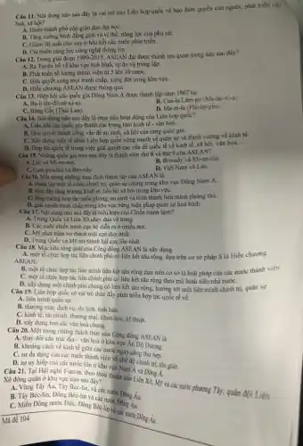 Câu 11. Nội dung nào sau đây là vai trò của Liên hợp quốc về bảo đảm quyền con người,phát triển vân
hoá, xã hội?
A. Hoàn thành phổ cập giáo dục đại họC.
B. Tǎng cường bình đẳng giới và vị thế, nǎng lực của phụ nữ.
C. Giảm lãi suất cho vay ở hầu hết các nước phát triển.
D. Cài thiện nǎng lực công nghệ thông tin.
Câu 12. Trong giai đoạn 1999-2015
ASEAN đạt được thành tựu quan trọng nào sau đây?
A. Ra Tuyên bố về khu vực hoà bình, tự do và trung lập.
B. Phát triển số lượng thành viên từ 5 lên 10 nướC.
C. Giải quyết xong mọi tranh chấp, xung đột trong khu vựC.
D. Hiến chương ASEAN được thông qua
Câu 13. Hiệp hội các quốc gia Đông Nam Á được thành lập nǎm 1967 tại
A. Ba-li (In-đô-nê-xi-a).
B. Cua-la Lǎm-po (Ma-lai-xi-a)
C. Bǎng Cốc (Thái Lan).
D. Ma-ni-la (Phi-lip-pin).
Câu 14. Nội dung nào sau đây là mục tiêu hoạt động của Liên hợp quốc?
A. Liên kết các quốc gia thành các trung tâm kinh tế - vǎn hoá.
B. Giải quyết thành công vấn đề an sinh, xã hội của từng quốc gia.
C. Xây dựng một tổ chức Liên hợp quốc vững mạnh về quân sự và thịnh vượng về kinh tế.
D. Hợp tác quốc tế trong việc giải quyết các vấn đề quốc tế về kinh tế,xã hội, vǎn hoá
__
Câu 15. Những quốc gia nào sau đây là thành viên thứ 8 và thứ 9 của ASEAN?
A. Lào và Mi-an -ma.
B. Bru-nây và Mi-an-ma.
C. Cam-pu-chia và Bru-nây.
D. Việt Nam và Lào.
Câu 16. Một trong những mục đích thành lập của ASEAN là
A. thành lập một tổ chức chính trị, quân sự chung trong khu vực Đông Nam Á.
B. thúc đầy tǎng trưởng kinh tế, tiến bộ xã hội trong khu vựC.
C. tǎng cường hợp tác quốc phòng, an ninh và hình thành liên minh phòng thủ.
D. giải quyết tranh chấp trong khu vực bằng biện pháp quân sự hoà bình.
Câu 17. Nội dung nào sau đây là biểu hiện của Chiến tranh lạnh?
A. Trung Quốc và Liên Xô chạy đua vũ trang.
B. Các cuộc chiến tranh cục bộ diễn ra ở nhiều nơi.
C. Mỹ phát triển trở thành một cực duy nhất.
D. Trung Quốc và Mỹ trở thành hai cực lớn nhất.
Câu 18. Mục tiêu tổng quát của Cộng đồng ASEAN là xây dựng
A. một tổ chức hợp tác liên chính phủ có liên kết sâu rộng, dựa trên cơ sở pháp lí là Hiến chương
ASEAN.
B. một tổ chức hợp tác liên minh liên kết sâu rộng dựa trên cơ sở là luật pháp của các nước thành viên.
C. một tổ chức hợp tác liên chính phủ có liên kết sâu rộng theo mô hình siêu nhà nướC.
D. xây dựng một chính phủ chung có liên kết sâu rộng.hướng tới một liên minh chính trị, quân sự.
Câu 19. Liên hợp quốc có vai trò thúc đẩy phát triển hợp tác quốc tế về
A. liên minh quân sự.
B. thương mại, dịch vụ, du lịch, tình báo.
C. kinh tế, tài chính, thương mại, khoa học, kĩ thuật.
D. xây dựng bản sắc vǎn hoá chung.
Câu 20. Một trong những thách thức của Cộng đồng ASEAN là
A. thay đổi cấu trúc địa - vǎn hoá ở khu vực An Độ Dương.
B. khoáng cách về kinh tế giữa các nước ngày càng thu hẹp.
C. sự đa dạng của các nước thành viên về chế độ chính trị, tôn giáo.
D. sự uy hiếp của các nước lớn ở khu vực Nam Á và
Câu 21. Tại Hội nghị I-an-ta, theo thoả thuận của Liên Đông
Xô đóng quân ở khu vực nào sau đây?
A. Vùng Tây Âu. Tây Béc-lin, và các nước Đông Âu
B. Tây Béc-lin, Đông các nước Đông
Âu, Tây