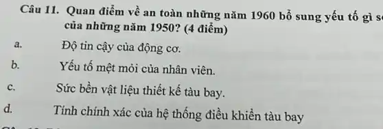 Câu 11. Quan điểm về an toàn những nǎm 1960 bổ sung yếu tố gì s
của những nǎm 1950? (4 điểm)
a.
Độ tin cậy của động cơ.
b.
Yếu tố mệt mỏi của nhân viên.
C.
Sức bền vật liệu thiết kế tàu bay.
d.
Tính chính xác của hệ thống điều khiển tàu bay