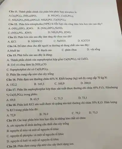 Câu 11. Thành phần chính của phân bón phức hợp amophot là:
A Ca_(3)(PO_(4))_(2),(NH_(4))_(2)HPO_(4)
B. NH_(4)NO_(3),Ca(H_(2)PO_(4))_(2)
C. NH_(4)H_(2)PO_(4),(NH_(4))_(2)HPO_(4) D. NH_(4)H_(2)PO_(4),Ca(H_(2)PO_(4))_(2)
Câu 12. Phân bón nitrophotka (NPK) là hỗn hợp của công thức hóa học nào sau đây?
(NH_(4))_(2)HPO_(4),KNO_(3) B. (NH_(4))_(2)HPO_(4),NaNO_(3)
C. (NH_(4))_(3)PO_(4),KNO_(3)
D NH_(4)H_(2)PO_(4),KNO_(3)
Câu 13. Phân bón nào sau đây làm tǎng độ chua của đất?
A. KCl.
B. NH4NO3
C. NaNO3.
D. K2CO3
Câu 14. Để khử chua cho đất người ta thường sử dụng chất nào sau đây:
A.Muối ǎn
B. thạch cao
C. phèn chua
D. vôi sống
Câu 15. Phát biểu nào sau đây là đúng:
A. Thành phần chính của supephotphat kộp gồm Ca(H_(2)PO_(4))_(2) và CaSO_(4)
B. Urê có công thức là (NH_(2))_(2)CO
C. Supephotphat chi có Ca(H_(2)PO_(4))_(2)
D. Phân lân cung cấp nitơ cho cây trồng
Câu 16. Phân đạm ure thường chứa 46% N. Khối lượng (kg) urê đủ cung cấp 70 kg N:
A. 152,2
B. 145,5
C. 160,9
D. 200,0
Câu 17. Phân lân suphephotphat kép thực sản xuất được thường chi chứa
40% P_(2)O_(5) Hàmlượng
% Ca(H_(2)PO_(4))_(2) trong phân:
A. 69,0
B. 65,9
C. 71,3
D. 73,1
Câu 18. Phân kali KCl sản xuất được từ quặng sinvinit thường chỉ chứa
50% K_(2)O. Hàm lượng
% KCl trong phân bón đó:
A. 72,9
B. 76.0
C. 79,2
D. 75,5
Câu 19. Các loại phân bón hóa học đều là những hóa chất có chứa:
A. các nguyên tố dinh dưỡng cần thiết cho cây trồng
B. nguyên tố nitơ và một số nguyên tố khác
C. nguyên tố photpho và một số nguyên tố khác
D. nguyên tố kali và một số nguyên tố khác
Câu 20. Phân đạm cung cấp nitơ cho cây dưới dạng ion: