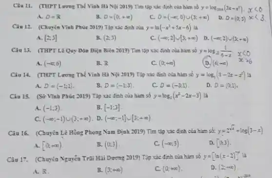 Câu 11. (THPT Lương Thế Vinh Hà Nội 2019)Tìm tập xác định của hàm số
y=log_(2013)(3x-x^2).xlt 0
A. D=R
B. D=(0;+infty )
C. D=(-infty ;0)cup (3;+infty )
D. D=(0;3)propto lt 3
Câu 12. (Chuyên Vĩnh Phúc 2019) Tập xác định của y=ln(-x^2+5x-6) Là
A. [2;3]
B. (2;3)
C. (-infty ;2]cup [3;+infty )
D (-infty ;2)cup (3;+infty )
Câu 13. (THPTLê Quy Đôn Điện Biên 2019) Tìm tập xác định của hàm số
y=log_(sqrt (5))(1)/(6-x), xlt 0 D.(6;+infty ) xgt 6
A. (-infty ;6)
B. R
C. (0;+infty )
Câu 14. (THPT Lương Thế Vinh Hà Nội 2019) Tập xác định của hàm số y=log_(2)(3-2z-z^2) là
A. D=(-1;1)
B. D=(-1;3)
C. D=(-3;1)
D. D=(0;1)
Câu 15. (Sở Vĩnh Phúc 2019) Tập xác định của hàm số y=log_(2)(x^2-2x-3) là
A. (-1;3)
B. [-1;3]
C. (-infty ;-1)cup (3;+infty ) . D. (-infty ;-1]cup [3;+infty )
Câu 16. (Chuyên Lê Hồng Phong Nam Định 2019) Tìm tập xác định của hàm số:
y=2^sqrt (x)+log(3-x)
A. [0;+infty )
B. (0;3)
C. (-infty ;3)
D. [0,3)
Câu 17. (Chuyên Nguyễn Trãi Hãi Dương 2019)Tập xác định của hàm số y=[ln(x-2)]^x
A. 8
B. (3;+infty )
C. (0;+infty )
D. (2;+infty )