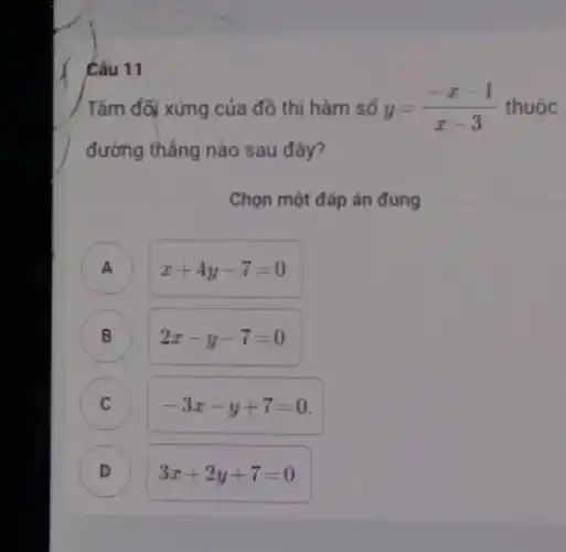 Câu 11
/ Tâm đối xứng của đồ thị hàm số y=(-x-1)/(x-3) thuộc
đường thẳng nào sau đây?
Chọn một đáp án đúng
C
A )
x+4y-7=0
B ) 2x-y-7=0
C
-3x-y+7=0
D )
3x+2y+7=0