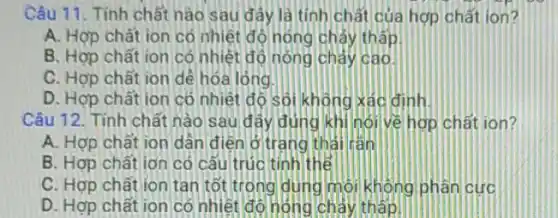 Câu 11. Tính chất nào sau đây là tính chất của hợp chất ion?
A. Hợp chất ion có nhiệt độ nóng chảy thấp
B. Hợp chất ion có nhiệt đó nóng chảy cao.
C. Hợp chất ion dê hóa lóng.
D. Hợp chất ion có nhiệt đó sôi không xác định.
Câu 12. Tính chất nào sau đây đúng khi hói về hợp chất ion?
A. Hợp chất ion dân điện ở trang thái rán
B. Hợp chất ion có câu trúc tính thể
C. Hợp chất ion tan tốt trong dung môi không phân cực
D. Hợp chất ion có nhiệt độ nóng chảy thấp