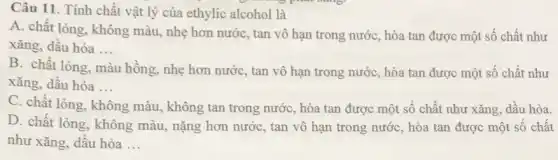 Câu 11. Tính chất vật lý của ethylic alcohol là
A. chất lỏng, không màu, nhẹ hơn nước , tan vô hạn trong nước, hòa tan được một số chất như
xǎng, dầu hòa __
B. chất lỏng, màu hồng, nhẹ hơn nước , tan vô hạn trong nước, hòa tan được một số chất như
xǎng, dầu hỏa __
C. chất lòng, không màu, không tan trong nước, hòa tan được một số chất như xǎng, dầu hỏa.
D. chất lòng, không màu, nặng hơn nước , tan vô hạn trong nước, hòa tan được một số chất
như xǎng, dầu hòa __