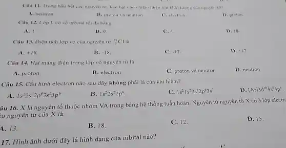 Câu 11. Trong hau het car nguyen ii. loai hat nào chiếm phân lớn khối lượng của nguyen tu?
A. neutron
B. proton và neutron
C. electron
D. proton
Câu 12. Lop L có số orbital tối đa bàng
A. 1
B. c)
C. 4.
D. 18
Câu 13. Điện tích lớp vỏ của nguyên từ (}_{17)^15Cl
A. +18
B. -18
C. -17
D. +17
Câu 14. Hạt mang điện trong lớp vỏ nguyên tử là
A. proton
B. electron
C. proton và neutron
D. neutron
Câu 15. Cấu hình electron nào sau đây không phải là của khí hiếm?
D. [Ar]3d^104s^24p^6
A 1s^22s^22p^63s^23p^6
B. 1s^22s^22p^6
C. 1s^21s^22s^22p^63s^1
âu 16. X là nguyên tố thuộc nhóm VA trong bảng hệ thống tuần hoàn. Nguyên tử nguyên tố X có 3 lớp
ầu nguyên tử của X là
D. 15.
4. 13.
B. 18.
C. 12.
17. Hình ảnh dưới đây là hình dạng của orbital nào?