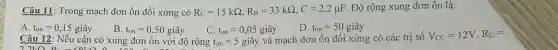 Câu 11 : Trong mạch đơn ổn đối xứng có R_(C)=15kOmega ,R_(B)=33kOmega ,C=2,2mu F . Độ rộng xung đơn ôn là:
A. t_(on)=0,15gihat (a)y
B. t_(on)=0,50gihat (a)y
D. t_(on)=50gihat (a)y
Câu 12 : Nếu cần có xung đơn ổn với độ rộng
C.
t_(on)=5 giây và mạch đơn ổn đối xứng có các trị số
V_(CC)=12V,R_(C)=
2260 B.	o