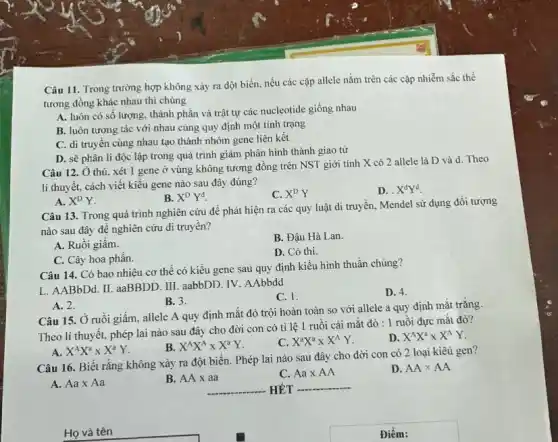 Câu 11. Trong trường hợp không xảy ra đột biến, nếu các cặp allele nằm trên các cặp nhiễm sắc thể
tương đồng khác nhau thì chúng
A. luôn có sô lượng, thành phần và trật tự các nucleotide giống nhau
B. luôn tương tác với nhau cùng quy định một tính trạng
C. di truyền cùng nhau tạo thành nhóm gene liên kết
D. sẽ phân li độc lập trong quá trình giảm phân hình thành giao tử
Câu 12. Ở thú xét 1 gene ở vùng không tương đồng trên NST giới tính X có 2 allele là D và d Theo
li thuyết, cách viết kiểu gene nào sau đây đúng?
B. X^DY^d
C. X^DY
D. X^dY^d
A. X^DY
Câu 13. Trong quá trình nghiên cứu để phát hiện ra các quy luật di truyền Mendel sử dụng đối tượng
nào sau đây đê nghiên cứu di truyền?
A. Ruôi giâm.
B. Đậu Hà Lan.
C. Cây hoa phấn.
D. Có thi.
Câu 14. Có bao nhiêu cơ thể có kiểu gene sau quy định kiểu hình thuần chủng?
L. AABbDd. II. aaBBDD III. aabbDD. IV. AAbbdd
C. 1.
D. 4.
B. 3.
A. 2.
Câu 15. Ở ruồi giấm, allele A quy định mắt đỏ trội hoàn toàn so với allele a quy định mắt trắng.
Theo lí thuyết, phép lai nào sau đây cho đời con có tỉ lệ 1 ruối cái mắt đỏ : 1 ruồi đực mắt đỏ?
B. X^AX^Atimes X^aY
C. X^aX^atimes X^AY
D X^AX^atimes X^AY
X^AX^aXX^aY
Câu 16. Biết rằng không xảy ra đột biến. Phép lai nào sau đây cho đời con có 2 loại kiêu gen?
A. Aatimes Aa
B. AAtimes aa
C. Aatimes AA
D. AAtimes AA
__ HÉT __
Họ và tên