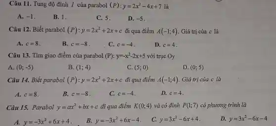 Câu 11. Tung độ đỉnh I của parabol (P):y=2x^2-4x+7 là
A. -1
B. 1.
C. 5.
D. -5
Câu 12. Biết parabol (P):y=2x^2+2x+c đi qua điểm A(-1;4) . Giá trị của c là
A. c=8
B. c=-8
C. c=-4
D. c=4
Câu 13 Tìm giao điểm của parabol (P):y=-x^2-2x+5 với trục Oy
A. (0;-5)
B. (1;4)
C. (5;0)
D. (0;5)
Câu 14. Biết parabol (P):y=2x^2+2x+c đi qua điểm A(-1;4) . Giá trị của c là
A. c=8
B. c=-8
C. c=-4
D. c=4
Câu 15. Parabol y=ax^2+bx+c đi qua điểm K(0;4) và có đỉnh P(1;7) có phương trình là
A. y=-3x^2+6x+4
B. y=-3x^2+6x-4
C. y=3x^2-6x+4
D. y=3x^2-6x-4