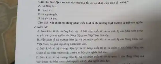 Câu 114. Xác định vai trò của vǎn hóa đối với sự phát triển kinh tế - xã hội?
A. Là động lựC.
B. Là cơ sở.
C. Là nguồn gốC.
D. Là điều kiện.
Câu 115. Xác định nội dung phát triển kinh tế thị trường định hướng xã hội chủ nghĩa
ở nước ta?
A. Nền kinh tế thị trường hiện đại và hội nhập quốc tế; có sự quản lý của Nhà nước pháp
quyền xã hội chủ nghĩa, do Đảng Cộng sản Việt Nam lãnh đạo.
B. Nền kinh tế thị trường hiện đại và hội nhập quốc tế; có sự quản lý của Đảng Cộng sản
Việt Nam, do giai cấp công nhân lãnh đạo.
C. Nền kinh tế thị trường hiện đại và hội nhập quốc tế; có sự quản lý của Đảng Cộng sản
Quốc tế, do Nhà nước pháp quyền xã hội chủ nghĩa lãnh đạo.
D. Nền kinh tế thị trường hiện đại và hội nhập quốc tế; có sự quản lý của Đảng Cộng sản
Việt Nam, do Nhà nước pháp quyền xã hội chủ nghĩa lãnh đạo.