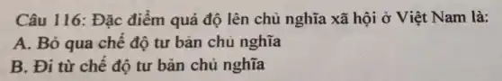 Câu 116: Đặc điểm quá độ lên chủ nghĩa xã hội ở Việt Nam là:
A. Bỏ qua chế độ tư bàn chủ nghĩa
B. Đi từ chế độ tư bản chủ nghĩa