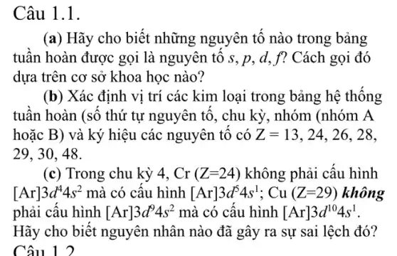 Câu 1.1.
(a) Hãy cho biết những nguyên tô nào trong bảng
tuần hoàn được gọi là nguyên tố s .p, d, f? Cách gọi đó
dựa trên cơ sở khoa học nào?
(b) Xác định vị trí các kim loại trong bảng hệ thống
tuân hoàn (sô thứ tự nguyên tô, chu kỳ, nhóm (nhóm A
hoặc B) và ký hiệu các nguyên tô có Z=13 , 24, 26, 28,
29, 30, 48.
(c) Trong chu kỳ 4. Cr(Z=24) không phải câu hình
[Ar]3d^44s^2 mà có câu hình [Ar]3d^54s^1;Cu(Z=29) không
phải câu hình [Ar]3d^94s^2 mà có câu hình [Ar]3d^104s^1
Hãy cho biết nguyên nhân nào đã gây ra sự sai lệch đó?
Câu 1 2