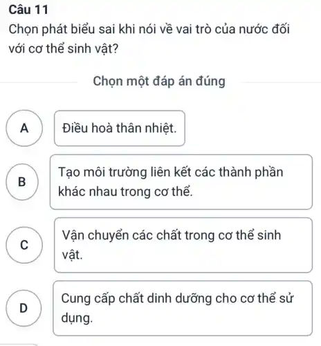 Câu 11
Chọn phát biểu sai khi nói về vai trò của nước đối
với cơ thể sinh vật?
Chọn một đáp án đúng
A ) Điều hoà thân nhiệt.
B
Tạo môi trường liên kết các thành phần
khác nhau trong cơ thể.
C
Vận chuyển các chất trong cơ thể sinh
v
vật.
D
Cung cấp chất dinh dưỡng cho cơ thể sử
D