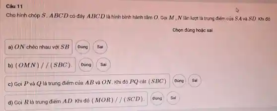 Câu 11
Cho hình chóp S . ABCD có đáy ABC D là hình bình hành tâm O. Gọi M , N lần lượt là trung điểm của S A và SD. Khi đó:
a) ON chéo nhau với SB (Đủng Sai
b) (OMN)//(SBC) Đúng Sai
c) Gọi P và Q là trung điểm của AB và ON . Khi đó PQ cắt (SBC)
d) Gọi R là trung điểm AD. Khi đó (MOR)//(SCD)
Đúng
Sai